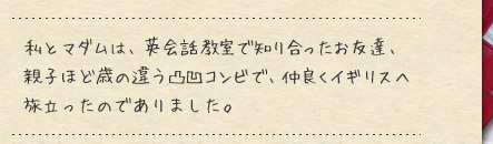 私とマダムは、英会話教室で知り合ったお友達、親子ほど歳の違う凸凹コンビで、仲良くイギリスへ旅立ったのでありました。